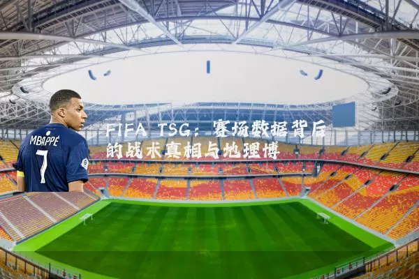 FIFA TSG：赛场数据背后的战术真相与地理博弈
